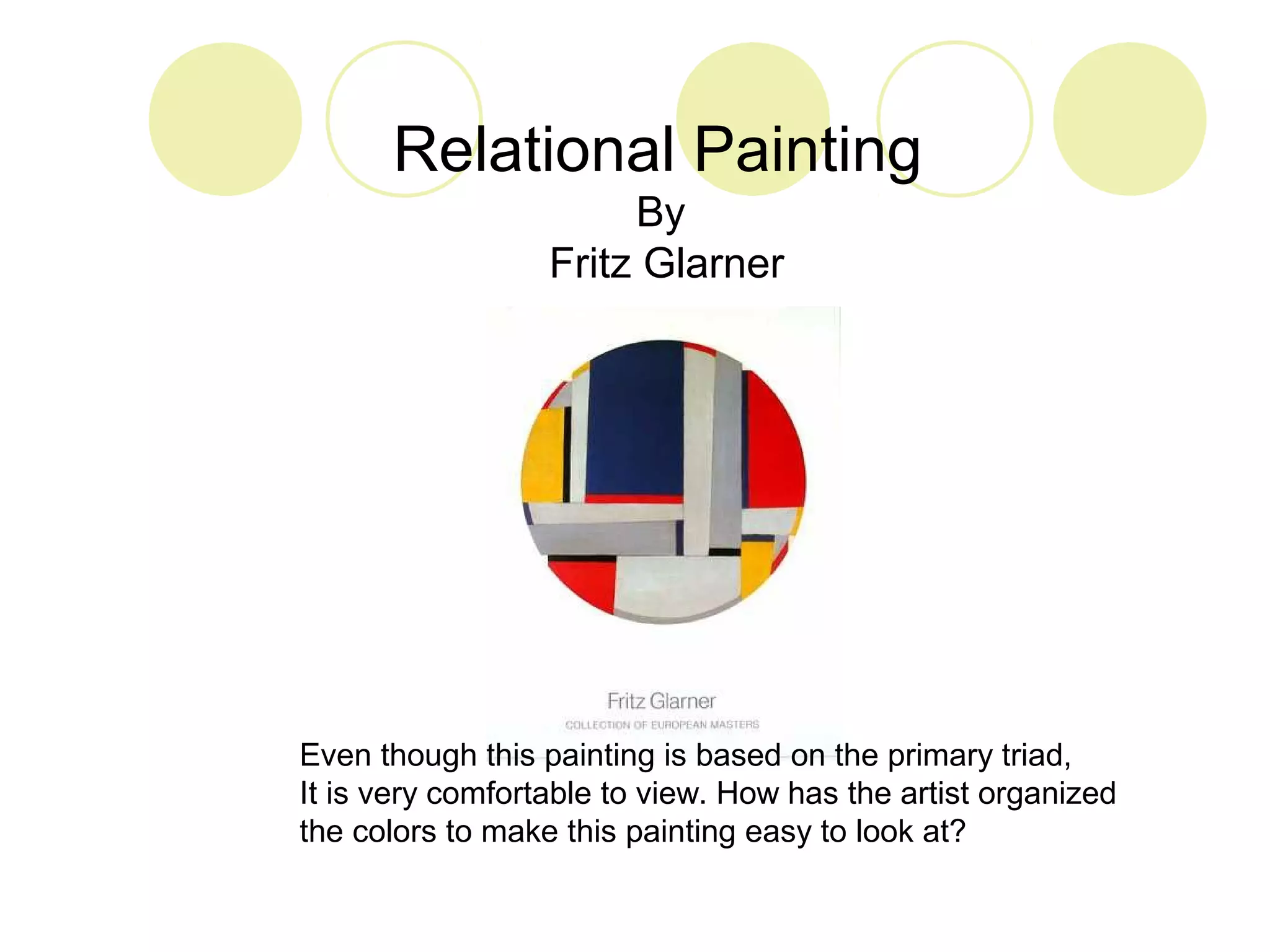 Relational Painting 
By 
Fritz Glarner 
Even though this painting is based on the primary triad, 
It is very comfortable to view. How has the artist organized 
the colors to make this painting easy to look at? 
 