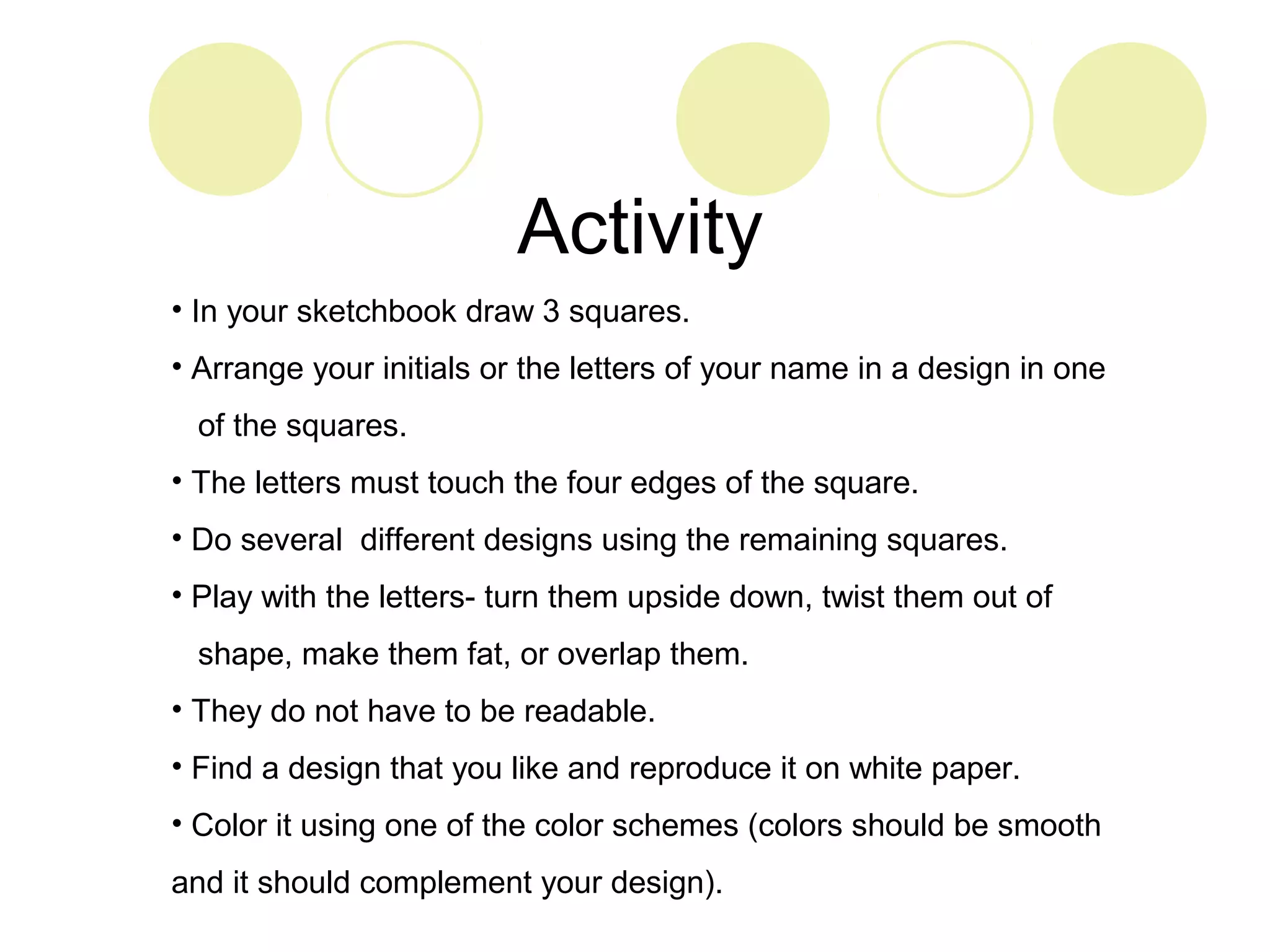 Activity 
• In your sketchbook draw 3 squares. 
• Arrange your initials or the letters of your name in a design in one 
of the squares. 
• The letters must touch the four edges of the square. 
• Do several different designs using the remaining squares. 
• Play with the letters- turn them upside down, twist them out of 
shape, make them fat, or overlap them. 
• They do not have to be readable. 
• Find a design that you like and reproduce it on white paper. 
• Color it using one of the color schemes (colors should be smooth 
and it should complement your design). 
