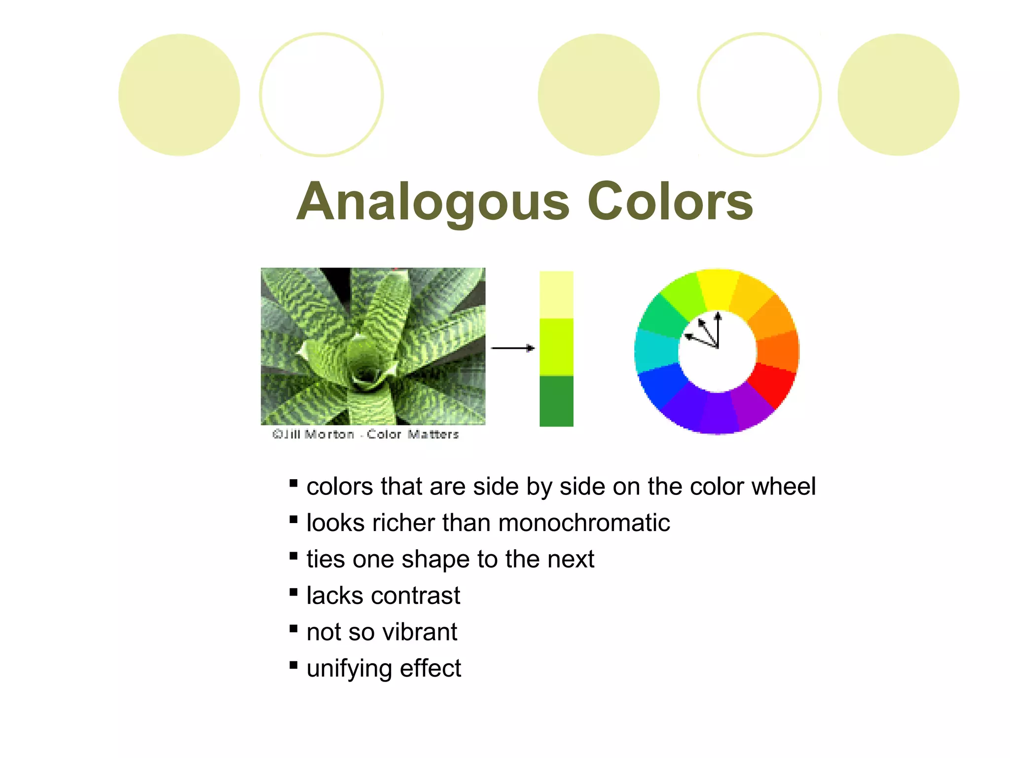 Analogous Colors 
 colors that are side by side on the color wheel 
 looks richer than monochromatic 
 ties one shape to the next 
 lacks contrast 
 not so vibrant 
 unifying effect 
 