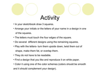 Activity 
• In your sketchbook draw 3 squares. 
• Arrange your initials or the letters of your name in a design in one 
of the squares. 
• The letters must touch the four edges of the square. 
• Do several different designs using the remaining squares. 
• Play with the letters- turn them upside down, twist them out of 
shape, make them fat, or overlap them. 
• They do not have to be readable. 
• Find a design that you like and reproduce it on white paper. 
• Color it using one of the color schemes (colors should be smooth 
and it should complement your design). 
