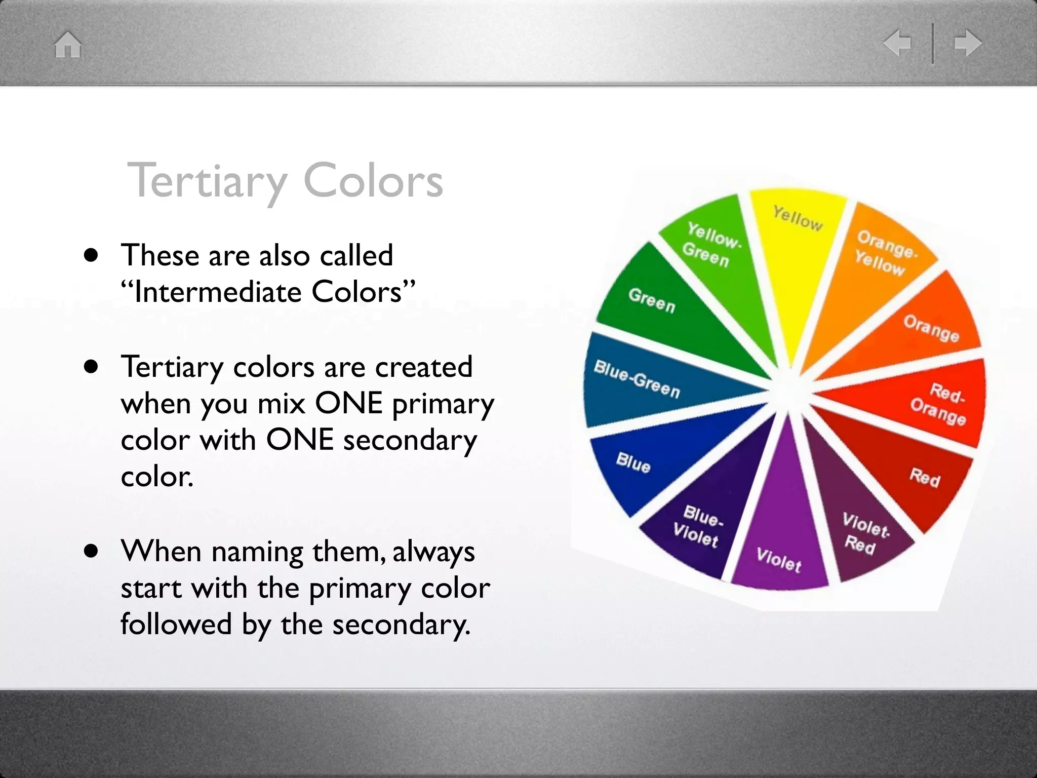 Tertiary Colors
•   These are also called
    “Intermediate Colors”

•   Tertiary colors are created
    when you mix ONE primary
    color with ONE secondary
    color.

•   When naming them, always
    start with the primary color
    followed by the secondary.
 