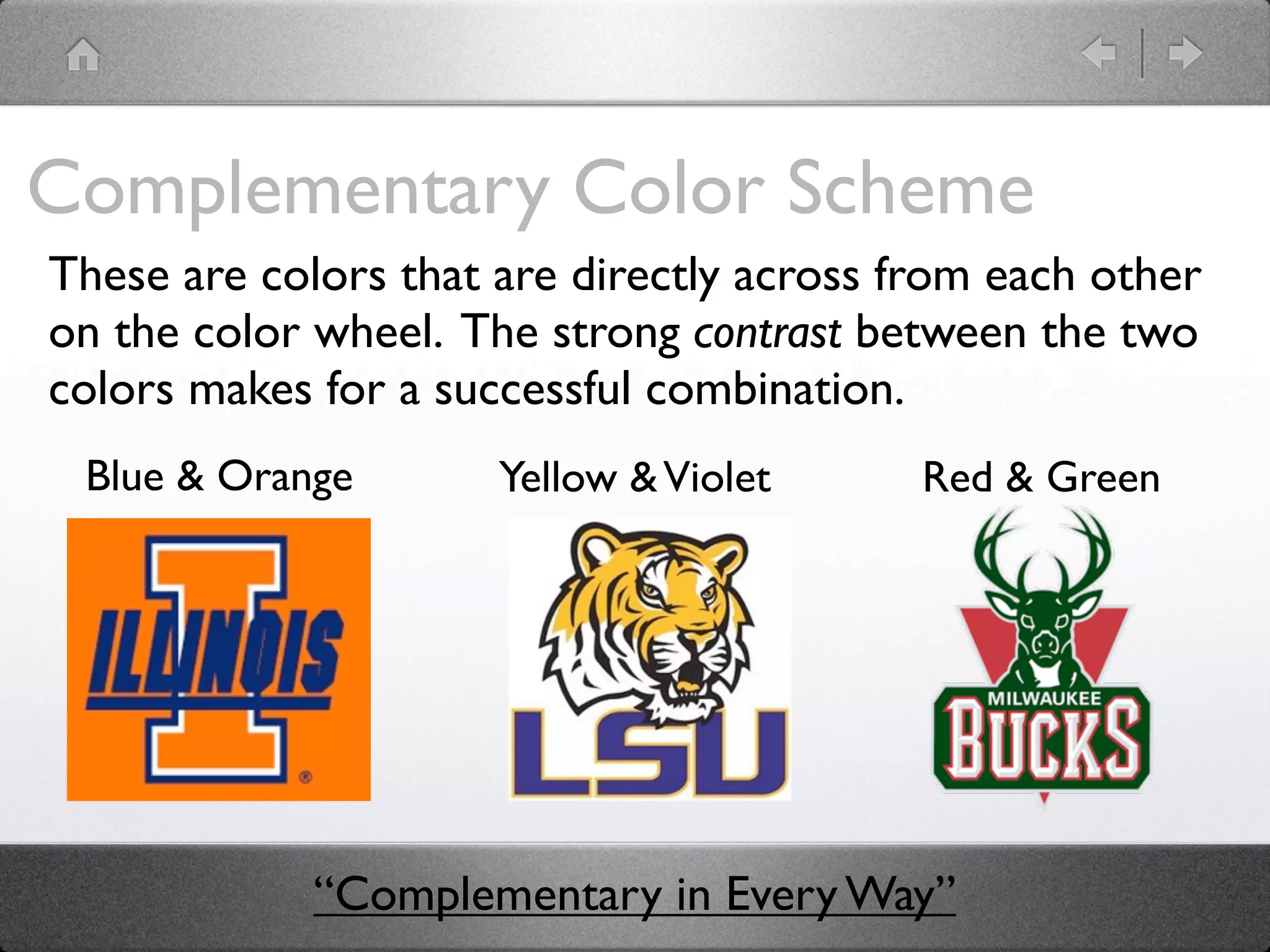 Complementary Color Scheme
These are colors that are directly across from each other
on the color wheel. The strong contrast between the two
colors makes for a successful combination.
 Blue & Orange        Yellow & Violet      Red & Green




             “Complementary in Every Way”
 