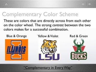 Complementary Color Scheme
These are colors that are directly across from each other
on the color wheel. The strong contrast between the two
colors makes for a successful combination.
 Blue & Orange        Yellow & Violet      Red & Green




             “Complementary in Every Way”
 