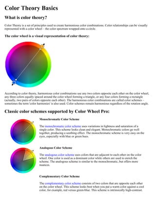 Color Theory Basics
What is color theory?
Color Theory is a set of principles used to create harmonious color combinations. Color relationships can be visually
represented with a color wheel – the color spectrum wrapped onto a circle.

The color wheel is a visual representation of color theory:

According to color theory, harmonious color combinations use any two colors opposite each other on the color wheel,
any three colors equally spaced around the color wheel forming a triangle, or any four colors forming a rectangle
(actually, two pairs of colors opposite each other). The harmonious color combinations are called color schemes –
sometimes the term 'color harmonies' is also used. Color schemes remain harmonious regardless of the rotation angle.

Classic color schemes supported by Color Wheel Pro:
Monochromatic Color Scheme
The monochromatic color scheme uses variations in lightness and saturation of a
single color. This scheme looks clean and elegant. Monochromatic colors go well
together, producing a soothing effect. The monochromatic scheme is very easy on the
eyes, especially with blue or green hues.

Analogous Color Scheme
The analogous color scheme uses colors that are adjacent to each other on the color
wheel. One color is used as a dominant color while others are used to enrich the
scheme. The analogous scheme is similar to the monochromatic, but offers more
nuances.

Complementary Color Scheme
The complementary color scheme consists of two colors that are opposite each other
on the color wheel. This scheme looks best when you put a warm color against a cool
color, for example, red versus green-blue. This scheme is intrinsically high-contrast.

 