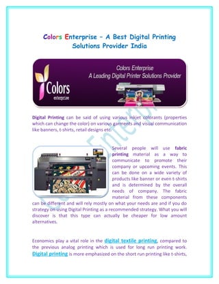 Colors Enterprise – A Best Digital Printing
              Solutions Provider India




Digital Printing can be said of using various inkjet colorants (properties
which can change the color) on various garments and visual communication
like banners, t-shirts, retail designs etc.


                                          Several people will use fabric
                                          printing material as a way to
                                          communicate to promote their
                                          company or upcoming events. This
                                          can be done on a wide variety of
                                          products like banner or even t-shirts
                                          and is determined by the overall
                                          needs of company. The fabric
                                          material from these components
can be different and will rely mostly on what your needs are and if you do
strategy on using Digital Printing as a recommended strategy. What you will
discover is that this type can actually be cheaper for low amount
alternatives.


Economics play a vital role in the digital textile printing, compared to
the previous analog printing which is used for long run printing work.
Digital printing is more emphasized on the short run printing like t-shirts,
 