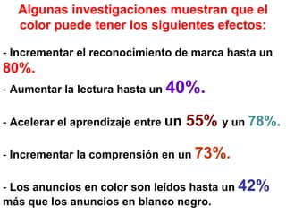 Algunas investigaciones muestran que el
color puede tener los siguientes efectos:
- Incrementar el reconocimiento de marca hasta un
80%.
- Aumentar la lectura hasta un 40%.
- Acelerar el aprendizaje entre un 55% y un 78%.
- Incrementar la comprensión en un 73%.
- Los anuncios en color son leídos hasta un 42%
más que los anuncios en blanco negro.
 