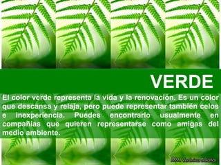 VERDE
El color verde representa la vida y la renovación. Es un color
que descansa y relaja, pero puede representar también celos
e inexperiencia. Puedes encontrarlo usualmente en
compañías que quieren representarse como amigas del
medio ambiente.
 
