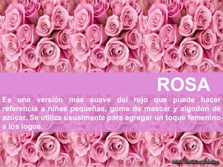 ROSA
Es una versión más suave del rojo que puede hacer
referencia a niñas pequeñas, goma de mascar y algodón de
azúcar. Se utiliza usualmente para agregar un toque femenino
a los logos.
 