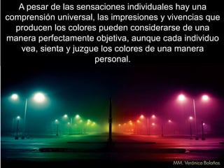 A pesar de las sensaciones individuales hay una
comprensión universal, las impresiones y vivencias que
producen los colores pueden considerarse de una
manera perfectamente objetiva, aunque cada individuo
vea, sienta y juzgue los colores de una manera
personal.
 