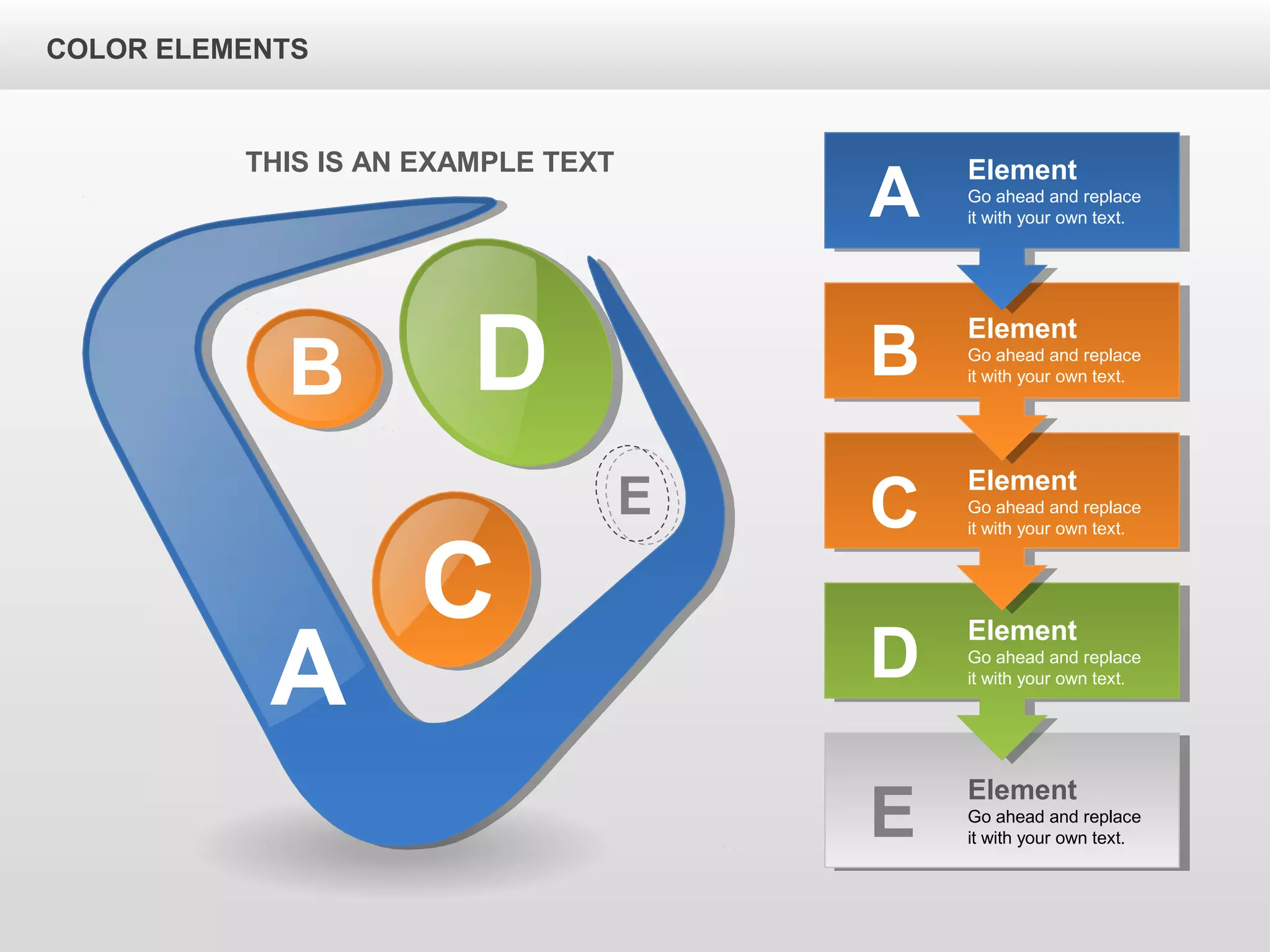 A
B D
C
E
Element
Go ahead and replace
it with your own text.B
Element
Go ahead and replace
it with your own text.C
Element
Go ahead and replace
it with your own text.D
Element
Go ahead and replace
it with your own text.E
Element
Go ahead and replace
it with your own text.A
THIS IS AN EXAMPLE TEXT
COLOR ELEMENTS
 