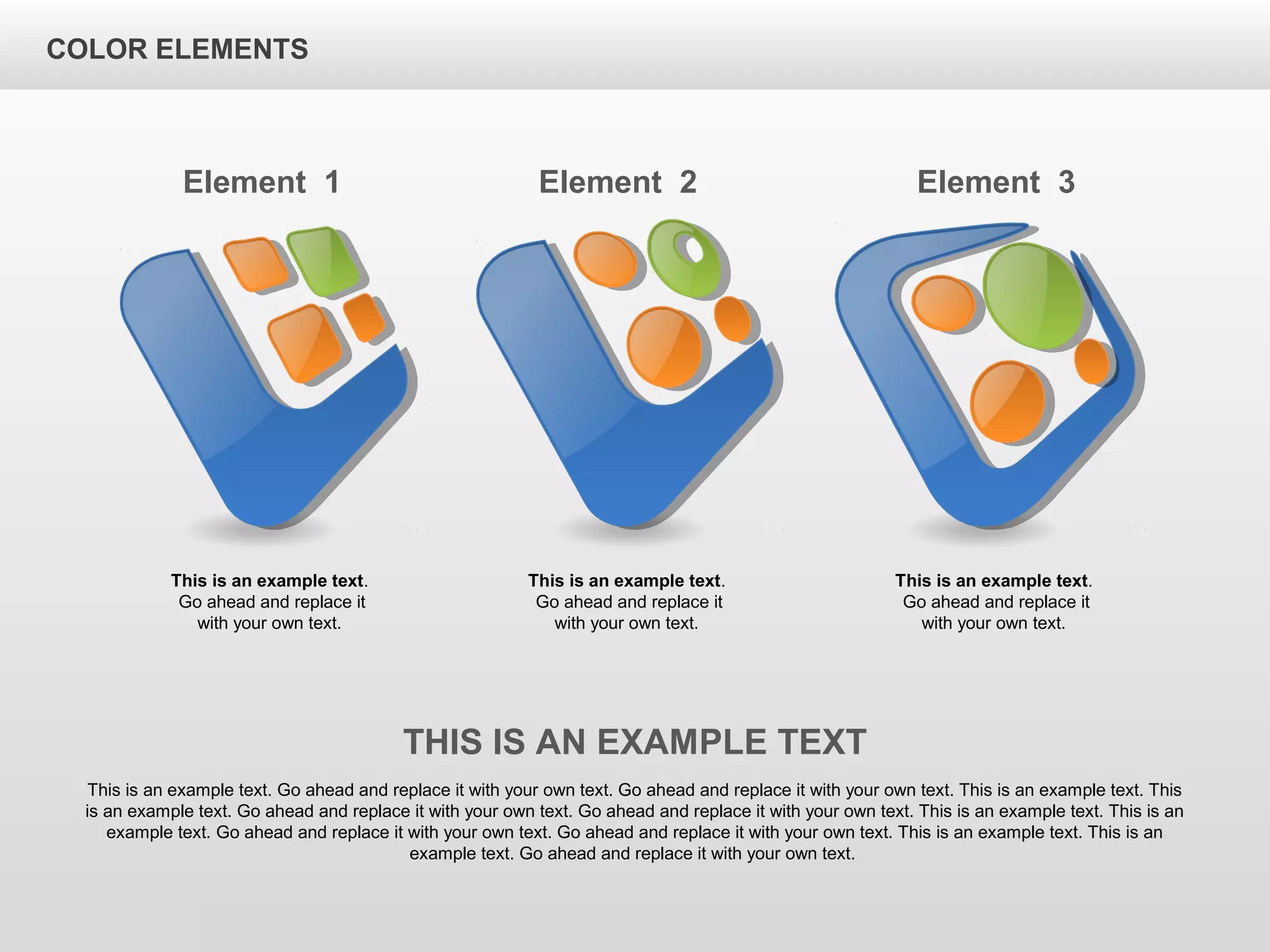 Element 1
This is an example text.
Go ahead and replace it
with your own text.
Element 2
This is an example text.
Go ahead and replace it
with your own text.
Element 3
This is an example text.
Go ahead and replace it
with your own text.
THIS IS AN EXAMPLE TEXT
This is an example text. Go ahead and replace it with your own text. Go ahead and replace it with your own text. This is an example text. This
is an example text. Go ahead and replace it with your own text. Go ahead and replace it with your own text. This is an example text. This is an
example text. Go ahead and replace it with your own text. Go ahead and replace it with your own text. This is an example text. This is an
example text. Go ahead and replace it with your own text.
COLOR ELEMENTS
 