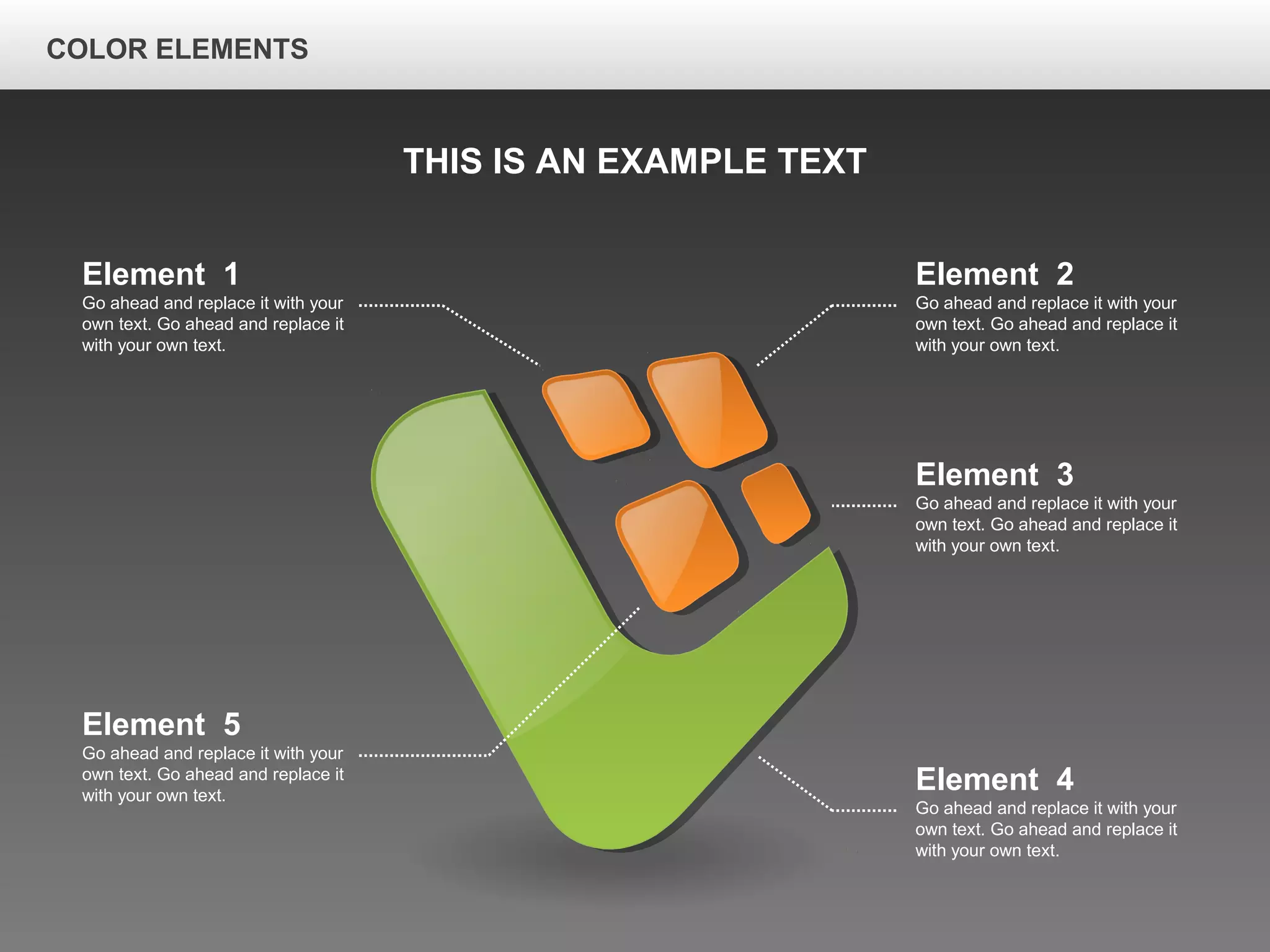 Element 2
Go ahead and replace it with your
own text. Go ahead and replace it
with your own text.
Element 3
Go ahead and replace it with your
own text. Go ahead and replace it
with your own text.
Element 4
Go ahead and replace it with your
own text. Go ahead and replace it
with your own text.
Element 1
Go ahead and replace it with your
own text. Go ahead and replace it
with your own text.
Element 5
Go ahead and replace it with your
own text. Go ahead and replace it
with your own text.
THIS IS AN EXAMPLE TEXT
COLOR ELEMENTS
 