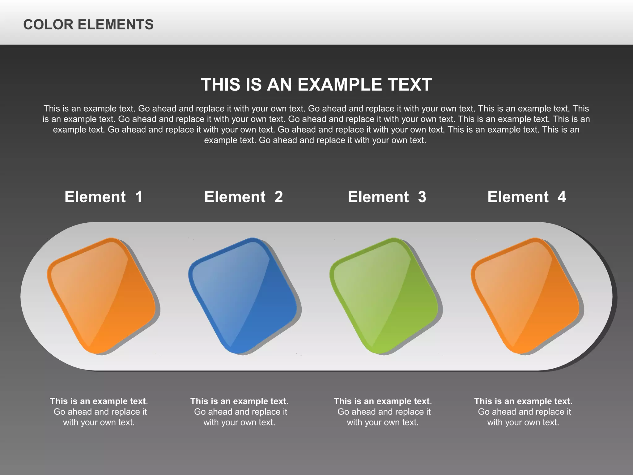 Element 1
This is an example text.
Go ahead and replace it
with your own text.
Element 2
This is an example text.
Go ahead and replace it
with your own text.
Element 3
This is an example text.
Go ahead and replace it
with your own text.
Element 4
This is an example text.
Go ahead and replace it
with your own text.
THIS IS AN EXAMPLE TEXT
This is an example text. Go ahead and replace it with your own text. Go ahead and replace it with your own text. This is an example text. This
is an example text. Go ahead and replace it with your own text. Go ahead and replace it with your own text. This is an example text. This is an
example text. Go ahead and replace it with your own text. Go ahead and replace it with your own text. This is an example text. This is an
example text. Go ahead and replace it with your own text.
COLOR ELEMENTS
 