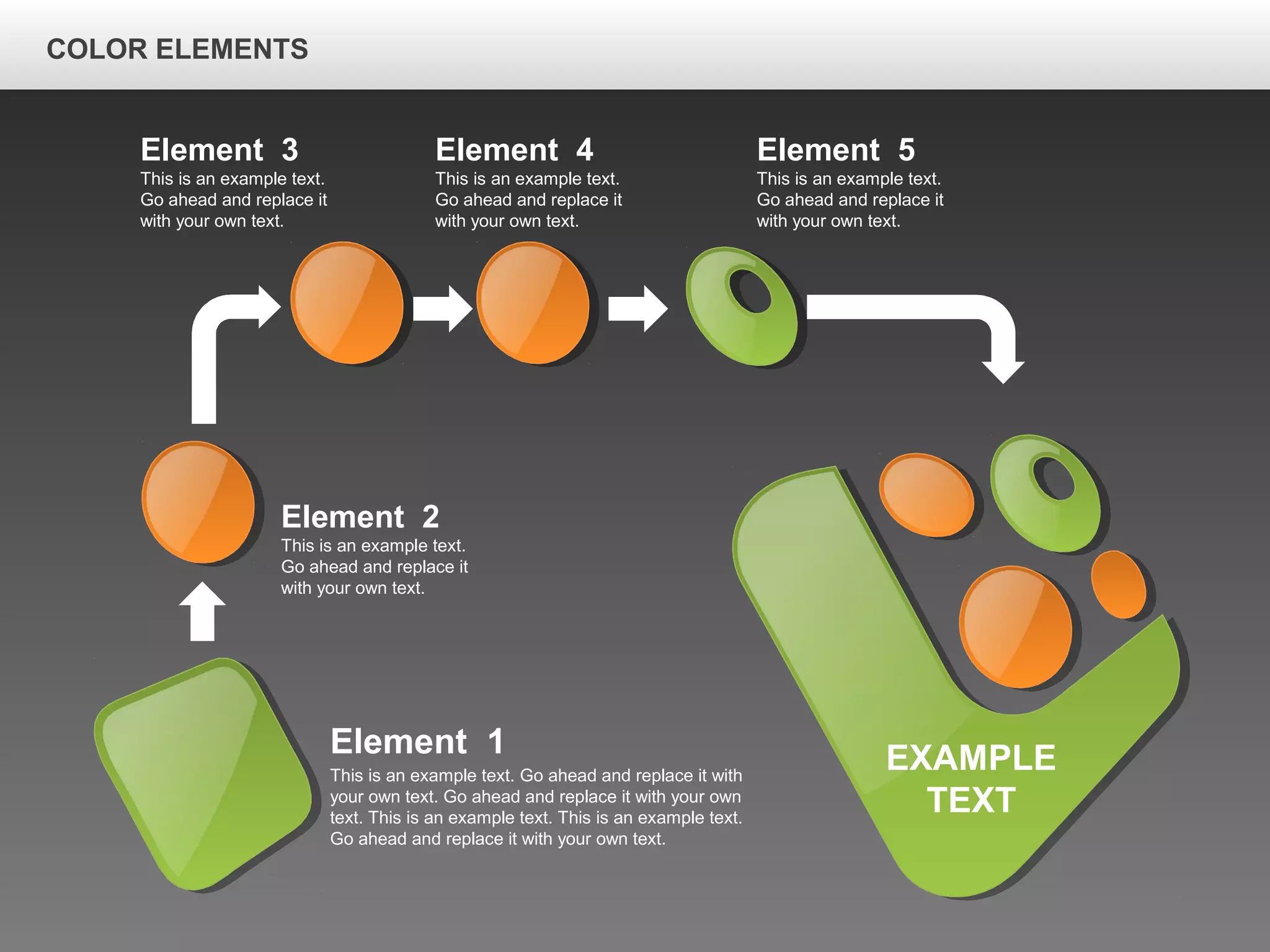 Element 2
This is an example text.
Go ahead and replace it
with your own text.
Element 3
This is an example text.
Go ahead and replace it
with your own text.
Element 5
This is an example text.
Go ahead and replace it
with your own text.
Element 4
This is an example text.
Go ahead and replace it
with your own text.
EXAMPLE
TEXT
Element 1
This is an example text. Go ahead and replace it with
your own text. Go ahead and replace it with your own
text. This is an example text. This is an example text.
Go ahead and replace it with your own text.
COLOR ELEMENTS
 