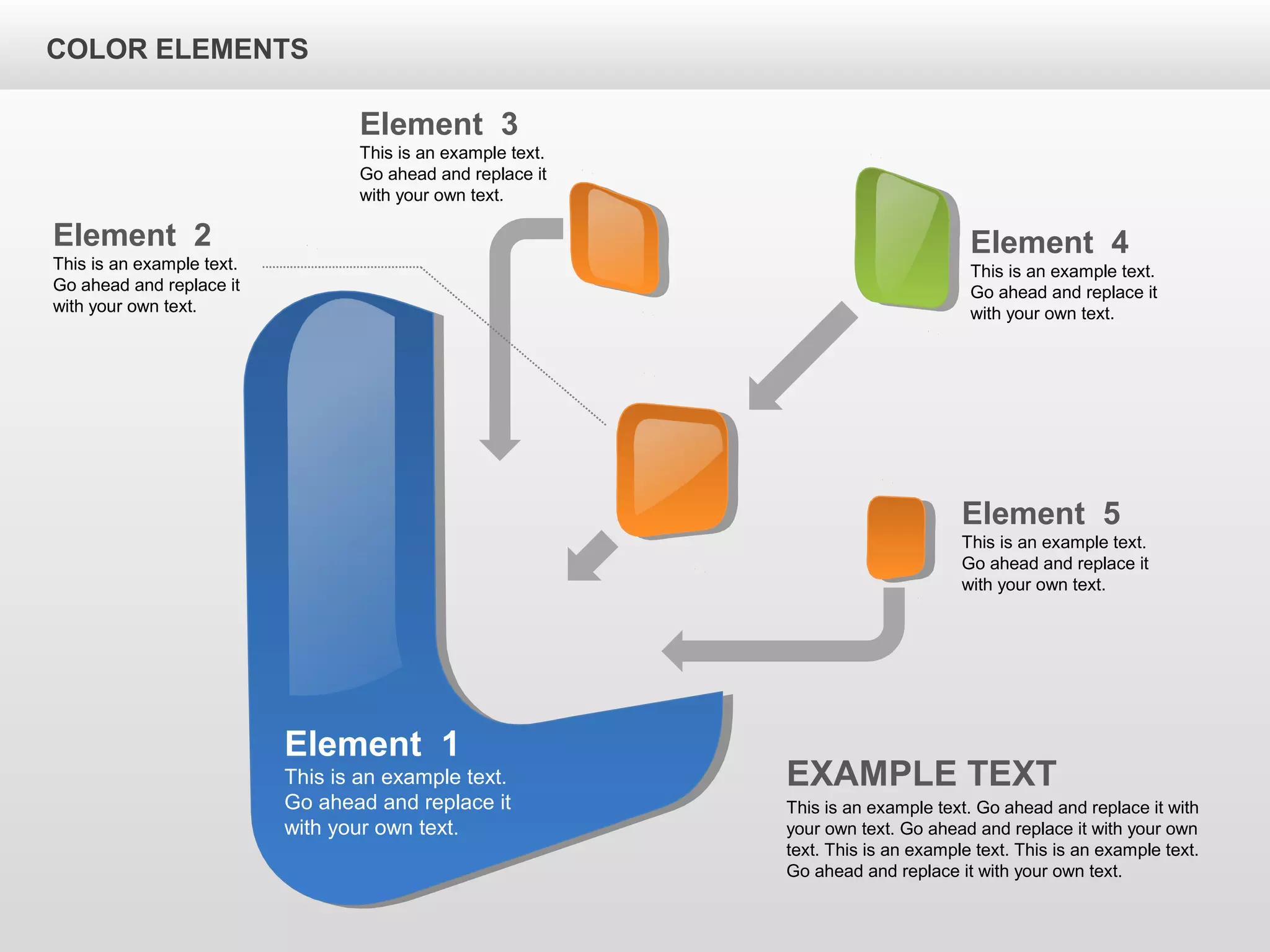 Element 1
This is an example text.
Go ahead and replace it
with your own text.
Element 5
This is an example text.
Go ahead and replace it
with your own text.
Element 4
This is an example text.
Go ahead and replace it
with your own text.
Element 2
This is an example text.
Go ahead and replace it
with your own text.
Element 3
This is an example text.
Go ahead and replace it
with your own text.
EXAMPLE TEXT
This is an example text. Go ahead and replace it with
your own text. Go ahead and replace it with your own
text. This is an example text. This is an example text.
Go ahead and replace it with your own text.
COLOR ELEMENTS
 
