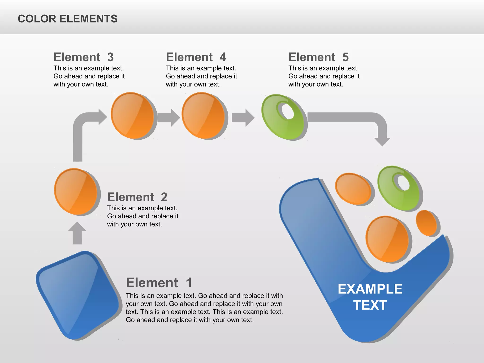 Element 2
This is an example text.
Go ahead and replace it
with your own text.
Element 3
This is an example text.
Go ahead and replace it
with your own text.
Element 5
This is an example text.
Go ahead and replace it
with your own text.
Element 4
This is an example text.
Go ahead and replace it
with your own text.
EXAMPLE
TEXT
Element 1
This is an example text. Go ahead and replace it with
your own text. Go ahead and replace it with your own
text. This is an example text. This is an example text.
Go ahead and replace it with your own text.
COLOR ELEMENTS
 