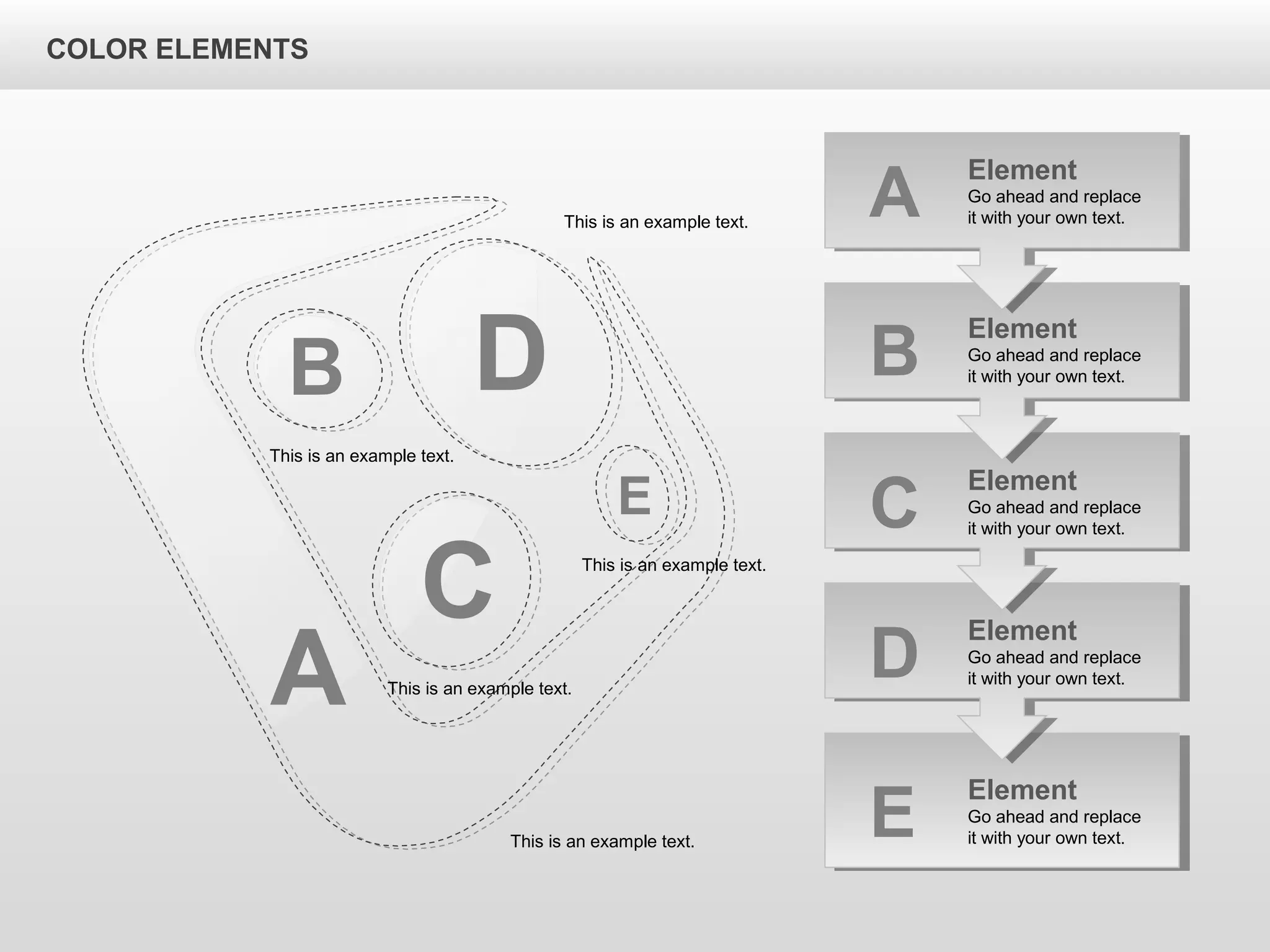 A
B D
C
E
Element
Go ahead and replace
it with your own text.B
Element
Go ahead and replace
it with your own text.C
Element
Go ahead and replace
it with your own text.D
Element
Go ahead and replace
it with your own text.E
Element
Go ahead and replace
it with your own text.A
This is an example text.
This is an example text.
This is an example text.
This is an example text.
This is an example text.
COLOR ELEMENTS
 