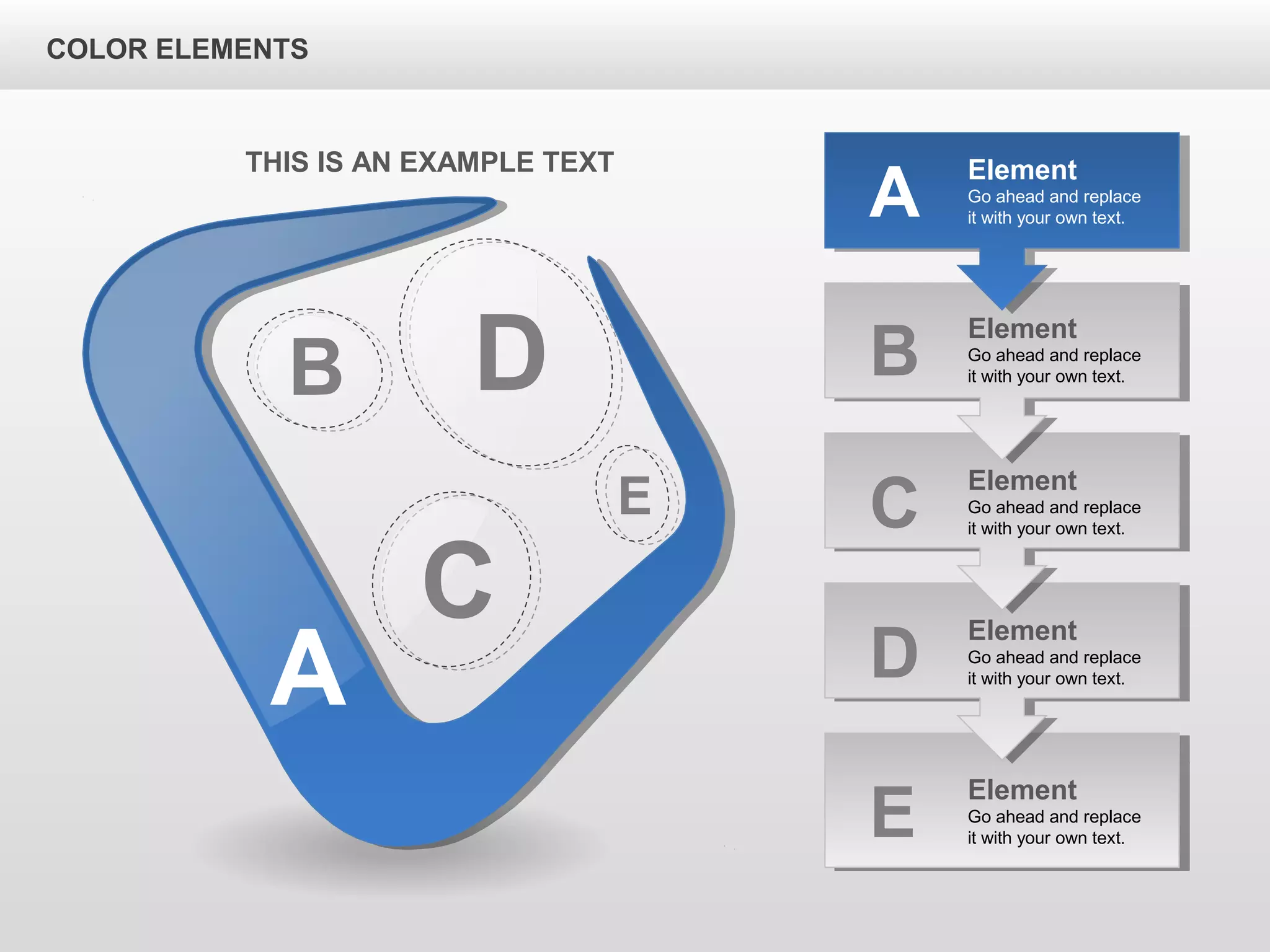 A
B D
C
E
Element
Go ahead and replace
it with your own text.B
Element
Go ahead and replace
it with your own text.C
Element
Go ahead and replace
it with your own text.D
Element
Go ahead and replace
it with your own text.E
Element
Go ahead and replace
it with your own text.A
THIS IS AN EXAMPLE TEXT
COLOR ELEMENTS
 