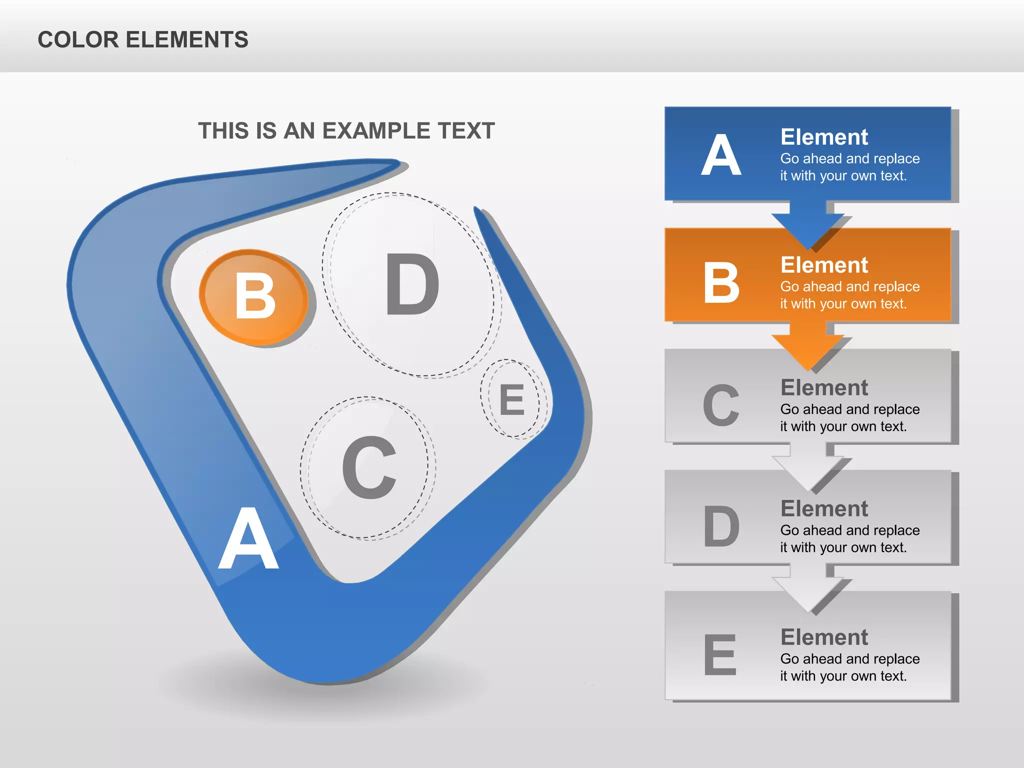 A
B D
C
E
Element
Go ahead and replace
it with your own text.B
Element
Go ahead and replace
it with your own text.C
Element
Go ahead and replace
it with your own text.D
Element
Go ahead and replace
it with your own text.E
Element
Go ahead and replace
it with your own text.A
THIS IS AN EXAMPLE TEXT
COLOR ELEMENTS
 