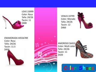 LOVE 23999
             Color: Rosa
                               VENUS 33799
             Talla: 24/26
                               Color: Morado
             Tacón: 11
                               Talla: 24/26
             $400
                               Tacón: 12
                               $460



ENAMORADA 44556789
Color: Rosa
Talla: 24/26                AMOROSO 56432
Tacón: 11.5                 Color: Multi color
$450                        Talla: 24/26
                            Tacón: 11
                            $420




                                 Color Shoes
 