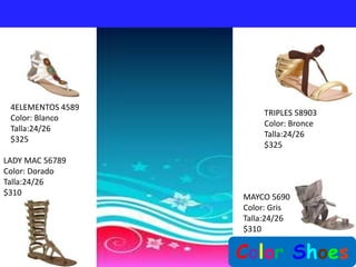 4ELEMENTOS 4589
                       TRIPLES 58903
 Color: Blanco
                       Color: Bronce
 Talla:24/26
                       Talla:24/26
 $325
                       $325
LADY MAC 56789
Color: Dorado
Talla:24/26
$310               MAYCO 5690
                   Color: Gris
                   Talla:24/26
                   $310


                   Color Shoes
 