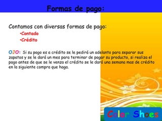 Formas de pago:

Contamos con diversas formas de pago:
     •Contado
     •Crédito

OJO: Si su pago es a crédito se le pedirá un adelanto para separar sus
zapatos y se le dará un mes para terminar de pagar su producto, si realiza el
pago antes de que se le venza el crédito se le dará una semana mas de crédito
en la siguiente compra que haga.




                                                    Color Shoes
 