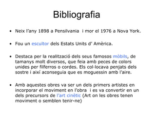 Bibliografia  Neix l’any   1898 a Pensilvania  i mor el 1976 a Nova York. Fou un  escultor  dels Estats Units d’ Amèrica. Destaca per la realització dels seus famosos  mòbils , de tamanys molt diversos, que feia amb peces de colors unides per filferros o cordes. Els col·locava penjats dels sostre i així aconseguia que es moguessin amb l’aire.  Amb aquestes obres va ser un dels primers artistes en incorporar el moviment en l’obra  i es va convertir en un dels precursors de  l’art cinètic  (Art on les obres tenen moviment o semblen tenir-ne) 