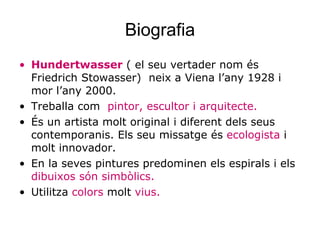 Biografia Hundertwasser  ( el seu vertader nom és Friedrich Stowasser)  neix a Viena l’any 1928 i mor l’any 2000.  Treballa com  pintor, escultor i arquitecte. És un artista molt original i diferent dels seus contemporanis. Els seu missatge és  ecologista  i molt innovador. En la seves pintures predominen els espirals i els  dibuixos són simbòlics. Utilitza  colors  molt  vius. 