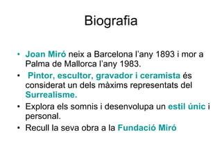Biografia Joan Miró  neix a Barcelona l’any 1893 i mor a Palma de Mallorca l’any 1983. Pintor, escultor, gravador i ceramista  és considerat un dels màxims representats del  Surrealisme. Explora els somnis i desenvolupa un  estil únic  i personal. Recull la seva obra a la  Fundació Miró 