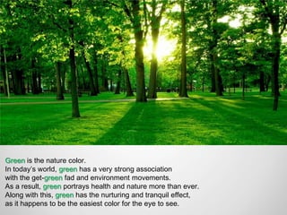Green is the nature color.
In today’s world, green has a very strong association
with the get-green fad and environment movements.
As a result, green portrays health and nature more than ever.
Along with this, green has the nurturing and tranquil effect,
as it happens to be the easiest color for the eye to see.
 