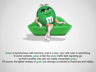 Green is synonymous with harmony, and is a very, very utile color in advertising.
          In some contexts, green is like the green traffic light signaling go;
                so that’s another way ads can subtly manipulate green.
Of course, the lighter shades of green are strongly connected to freshness and vitality.
 
