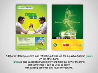 A lot of revitalizing creams and refreshing drinks like tea are advertised in green.
                                  On the other hand,
        green is also associated with money and financial power meaning
                        that sometimes it can be used to depict
                     fast-earning schemes and investment plans.
 