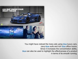 You might have noticed the many ads using blue luxury cars,
                     navy-blue suits and rich blue office rooms.
                    Since it increases the concentration ability,
blue can also be used to highlight the effectiveness of a product
                                  in terms of its smooth running.
 