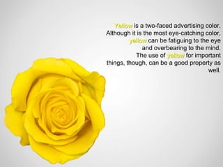 Yellow is a two-faced advertising color.
Although it is the most eye-catching color,
         yellow can be fatiguing to the eye
              and overbearing to the mind.
           The use of yellow for important
things, though, can be a good property as
                                       well.
 