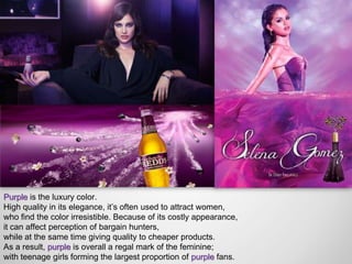 Purple is the luxury color.
High quality in its elegance, it’s often used to attract women,
who find the color irresistible. Because of its costly appearance,
it can affect perception of bargain hunters,
while at the same time giving quality to cheaper products.
As a result, purple is overall a regal mark of the feminine;
with teenage girls forming the largest proportion of purple fans.
 