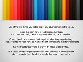 One of the first things you notice about any advertisement is the colors.

                 In ads that don’t have a multimedia advantage,
        the colors and design are the only things holding the ad together.

      Colors, therefore, are one of the things that advertising experts study,
especially since they can have so many different connotations in different contexts.

          It’s essential to use colors to project an image of the product.

    All of these factors are portrayed by the color schemes of advertisement,
         which connects the colors to the simple, hardcore human factor.
 