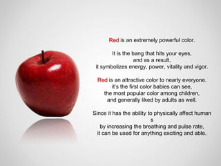 Red is an extremely powerful color.

        It is the bang that hits your eyes,
                   and as a result,
 it symbolizes energy, power, vitality and vigor.

 Red is an attractive color to nearly everyone.
       it’s the first color babies can see,
   the most popular color among children,
    and generally liked by adults as well.

Since it has the ability to physically affect human
                          s
    by increasing the breathing and pulse rate,
  it can be used for anything exciting and able.
 
