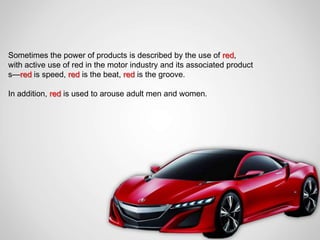 Sometimes the power of products is described by the use of red,
with active use of red in the motor industry and its associated product
s—red is speed, red is the beat, red is the groove.

In addition, red is used to arouse adult men and women.
 