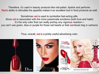 Therefore, it’s used in beauty products like nail polish, lipstick and perfume.
Red’s ability to stimulate the appetite makes it an excellent tool in food products as well.

                   Sometimes red is used to symbolize fast-acting pills.
    Since red is associated with the more passionate emotions (both love and hate!)
            it’s the only color that can really portray any vigorous reaction—
you can’t use green, blue or purple for those red hearts or that red-faced dog in cartoons
                                               .

                  Thus, overall, red is a pretty useful advertising color.
 