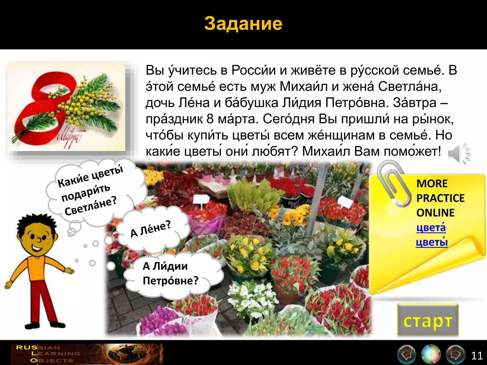11
Задание
MORE
PRACTICE
ONLINE
цвета́
цветы́
Вы у́читесь в Росси́и и живёте в ру́сской семье́. В
э́той семье́ есть муж Михаи́л и жена́ Светла́на,
дочь Ле́на и ба́бушка Ли́дия Петро́вна. За́втра –
пра́здник 8 ма́рта. Сего́дня Вы пришли́ на ры́ нок,
что́бы купи́ть цветы́ всем же́нщинам в семье́. Но
каки́е цветы́ они́ лю́бят? Михаи́л Вам помо́жет!
А Ли́дии
Петро́вне?
старт
 
