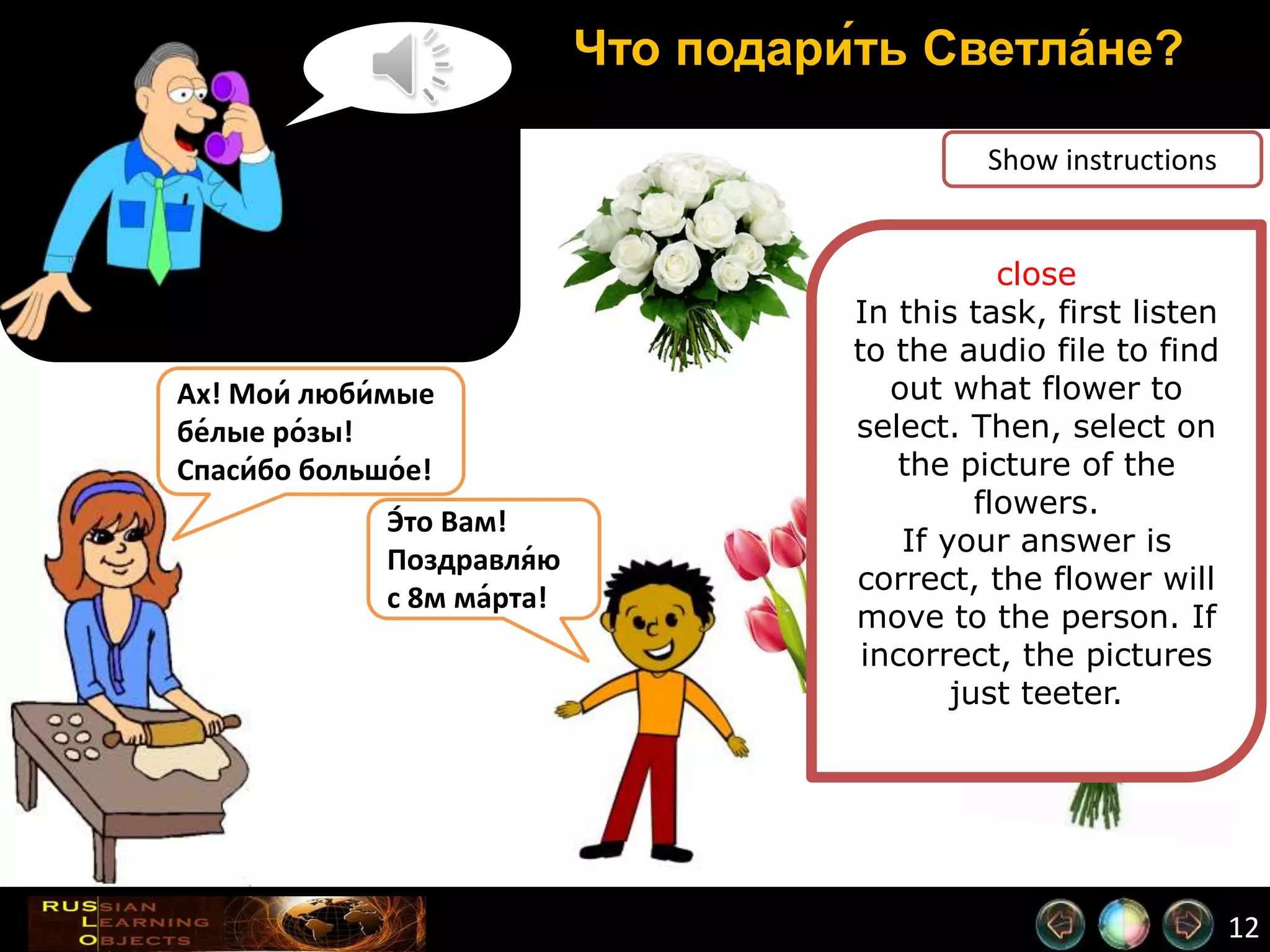 12
Что подари́ть Светла́не?
Show instructions
close
In this task, first listen
to the audio file to find
out what flower to
select. Then, select on
the picture of the
flowers.
If your answer is
correct, the flower will
move to the person. If
incorrect, the pictures
just teeter.
Ах! Мои́ люби́мые
бе́лые ро́зы!
Спаси́бо большо́е!
Э́то Вам!
Поздравля́ю
с 8м ма́рта!
 