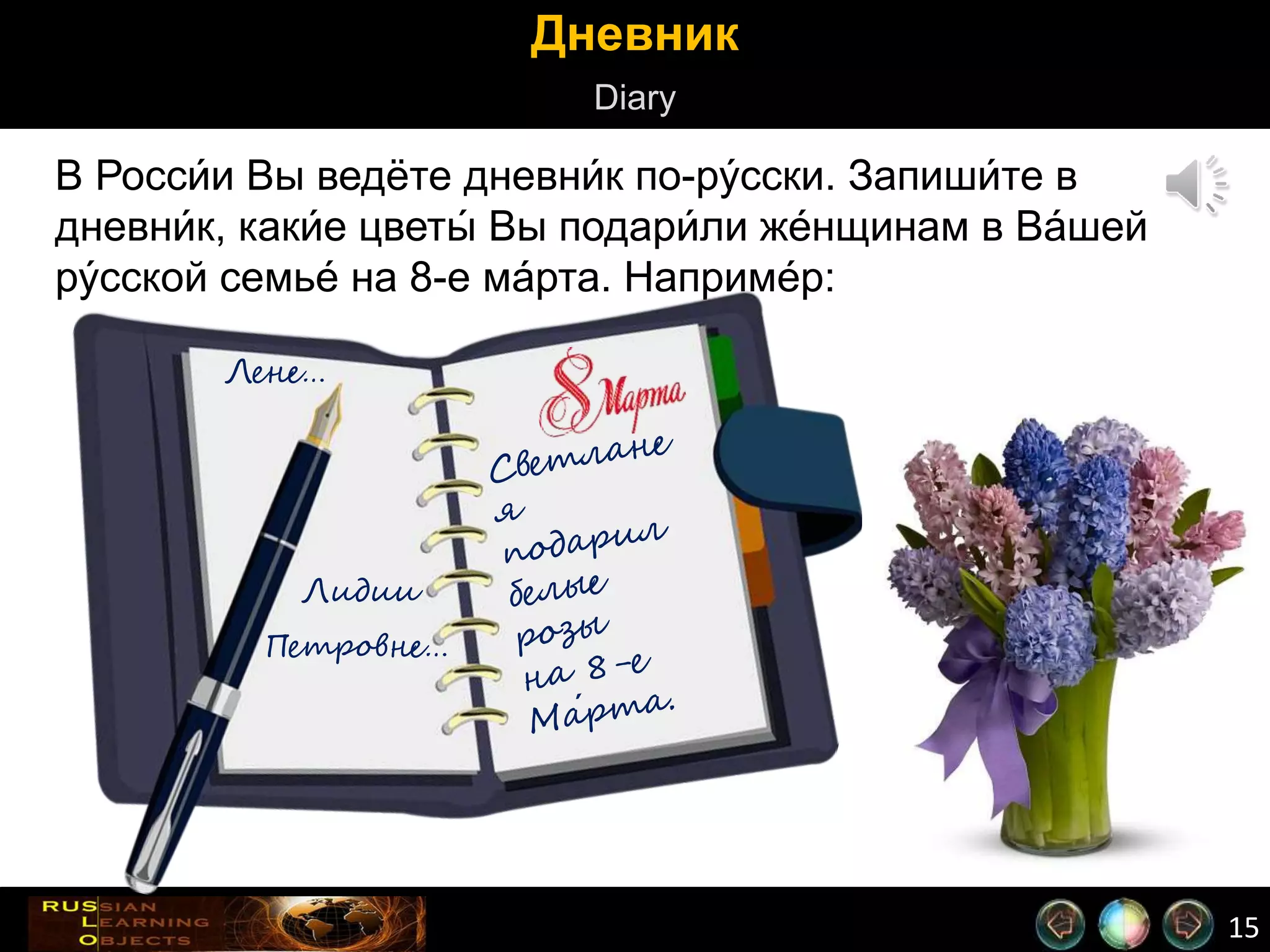 15
Дневник
Diary
В Росси́и Вы ведёте дневни́к по-ру́сски. Запиши́те в
дневни́к, каки́е цветы́ Вы подари́ли же́нщинам в Ва́шей
ру́сской семье́ на 8-е ма́рта. Наприме́р:
Лене…
Лидии
Петровне…
 