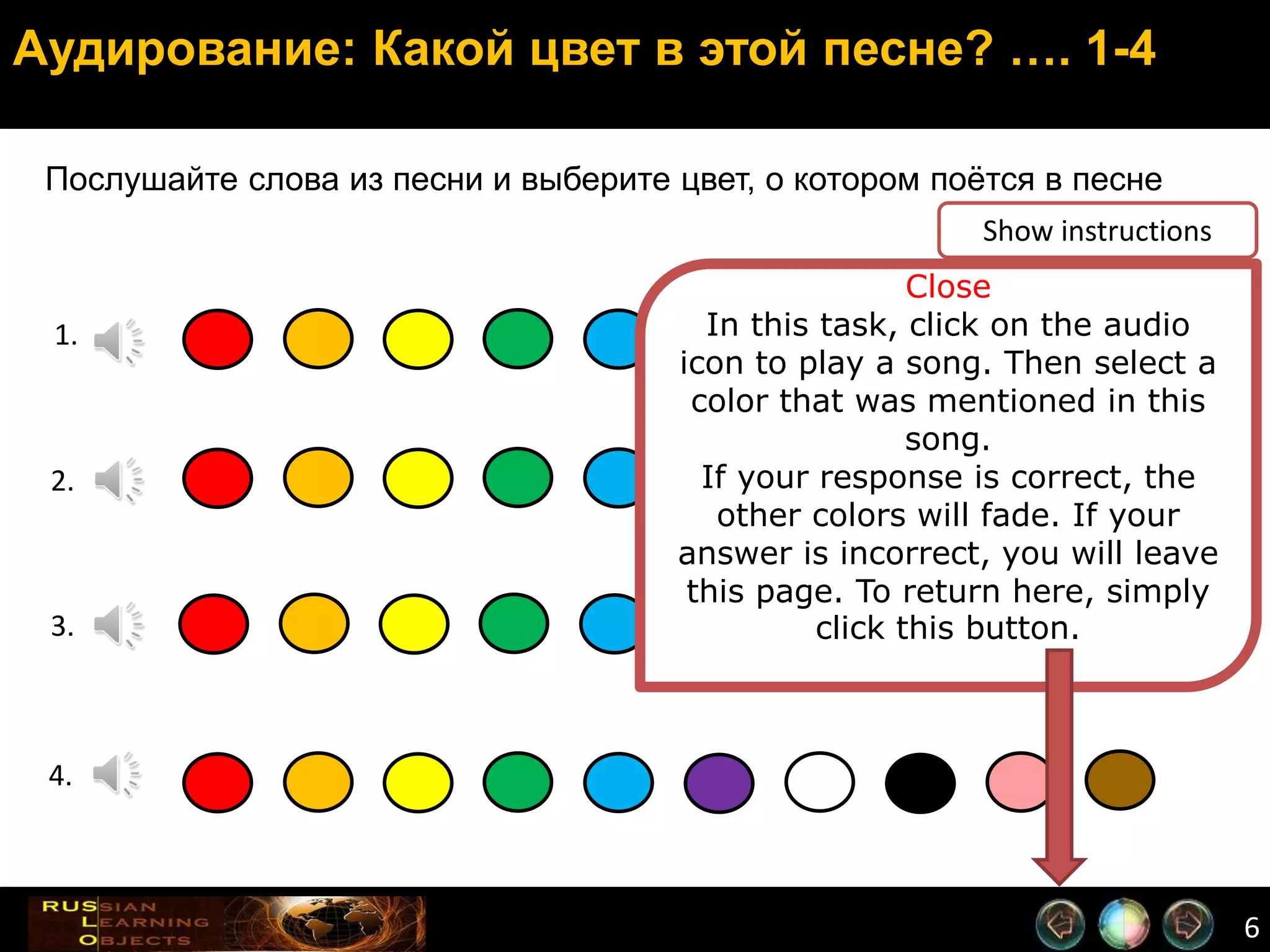 6
Аудирование: Какой цвет в этой песне? …. 1-4
Послушайте слова из песни и выберите цвет, о котором поётся в песне
2.
1.
3.
4.
Close
In this task, click on the audio
icon to play a song. Then select a
color that was mentioned in this
song.
If your response is correct, the
other colors will fade. If your
answer is incorrect, you will leave
this page. To return here, simply
click this button.
Show instructions
 