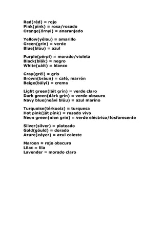 Red(réd) = rojo Pink(pínk) = rosa/rosado Orange(órnyi) = anaranjado Yellow(yélou) = amarillo Green(grín) = verde Blue(blúu) = azul Purple(pérpl) = morado/violeta Black(blák) = negro White(uáit) = blanco Gray(gréi) = gris Brown(bráun) = café, marrón Beige(báiyi) = crema Light green(láit grín) = verde claro Dark green(dárk grín) = verde obscuro Navy blue(neávi blúu) = azul marino Turquoise(térkuoiz) = turquesa Hot pink(ját pínk) = rosado vivo Neon green(níen grín) = verde eléctrico/fosforecente Silver(sílver) = plateado Gold(góuld) = dorado Azure(eáyer) = azul celeste Maroon = rojo obscuro Lilac = lila Lavender = morado claro