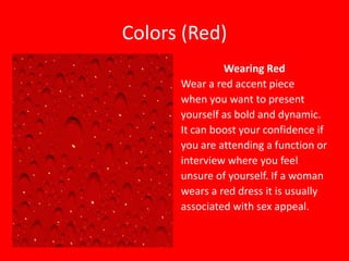 Colors (Red)
Wearing Red
Wear a red accent piece
when you want to present
yourself as bold and dynamic.
It can boost your confidence if
you are attending a function or
interview where you feel
unsure of yourself. If a woman
wears a red dress it is usually
associated with sex appeal.

 