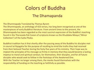 Colors of Buddha The Dhamapanda The Dhammapada Translated by Thomas Byrom The Dhammapada, an anthology of 423 verses, has long been recognised as one of the masterpieces of early Buddhist literature. From ancient times to the present, the Dhammapada has been regarded as the most succinct expression of the Buddha's teaching found in the Theravada Pali Canon of scriptures known as the Khuddaka Nikaya (&quot;Minor Collection&quot;) of the Sutta Pitaka. Buddhist tradition has it that shortly after the passing away of the Buddha his disciples met in council at Rajagaha for the purpose of recalling to mind the truths they had received from their beloved Teacher during the forty-five years of his ministry. Their hope was to implant the principles of his message so firmly in memory that they would become a lasting impetus to moral and spiritual conduct, for themselves, their disciples, and for all future disciples who would seek to follow in the footsteps of the Awakened One.  With the Teacher no longer among them, the monks found themselves with the responsibility of handing on the teaching as faithfully as possible.  