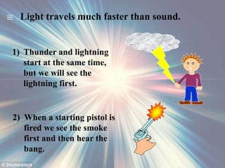  Light travels much faster than sound.
1) Thunder and lightning
start at the same time,
but we will see the
lightning first.
2) When a starting pistol is
fired we see the smoke
first and then hear the
bang.
 