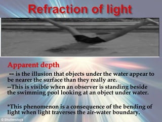 Apparent depth
-- is the illusion that objects under the water appear to
be nearer the surface than they really are.
--This is visible when an observer is standing beside
the swimming pool looking at an object under water.
*This phenomenon is a consequence of the bending of
light when light traverses the air-water boundary.
 