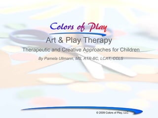 Art & Play Therapy Therapeutic and Creative Approaches for Children © 2009 Colors of Play, LLC By Pamela Ullmann, MS, ATR-BC, LCAT, CCLS 