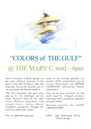 “COLORS of THE GULF”
   @ THE MARY C. wed ~ 6pm
Shot on location in Ocean Springs and    Some of the proceeds generated will
70 miles offshore Louisiana in the       benefit GCRL Whaleshark project
heart of the Gulf of Mexico after the    locally (Mississippi) and BORNEO
Deepwater Horizon Oil Disaster, not so   SHARKARMA international (Brunei
far away from the Horizon platform.      Darussalam).
This film documents the good work        Aims are to raise awareness for the
done by Dr. Eric Hoffmayer and his       global need for stringent protocol,
Shark Research Team at the Gulf          addressing marine protection, regulation
Coast Research Laboratory with           and enforcement.
insight from a fellow Marine             Minimum donation for SHARK
Scientist’s perspective through the      CONSERVATION!
lens of an underwater camera.

When: 29 September 2010, 6pm.
      !                                  Where: !1600 Government Street,!!
                                               !   Ocean Springs
 